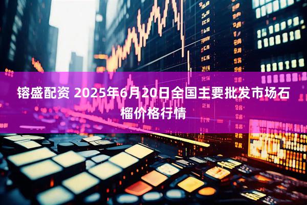 镕盛配资 2025年6月20日全国主要批发市场石榴价格行情