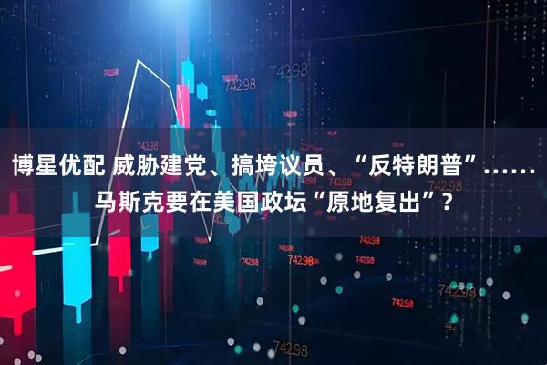 博星优配 威胁建党、搞垮议员、“反特朗普”……马斯克要在美国政坛“原地复出”？
