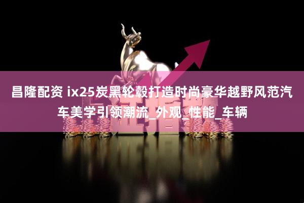 昌隆配资 ix25炭黑轮毂打造时尚豪华越野风范汽车美学引领潮流_外观_性能_车辆