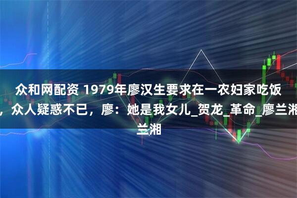 众和网配资 1979年廖汉生要求在一农妇家吃饭，众人疑惑不已，廖：她是我女儿_贺龙_革命_廖兰湘