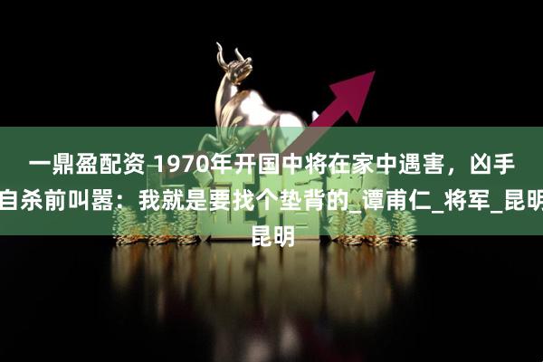 一鼎盈配资 1970年开国中将在家中遇害，凶手自杀前叫嚣：我就是要找个垫背的_谭甫仁_将军_昆明