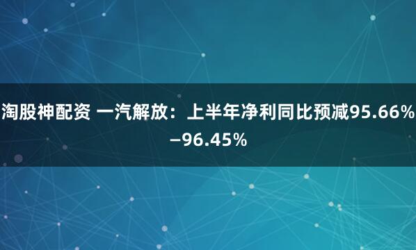 淘股神配资 一汽解放：上半年净利同比预减95.66%—96.45%