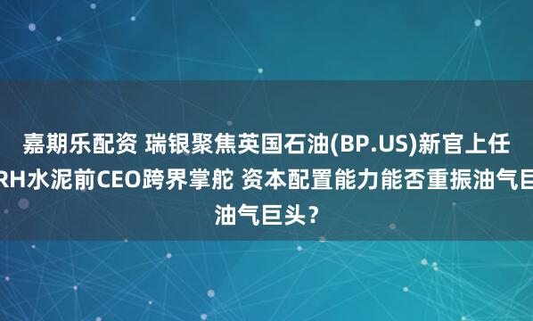 嘉期乐配资 瑞银聚焦英国石油(BP.US)新官上任：CRH水泥前CEO跨界掌舵 资本配置能力能否重振油气巨头？
