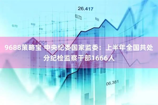 9688策略宝 中央纪委国家监委:上半年全国共处分纪检监察干部1666人