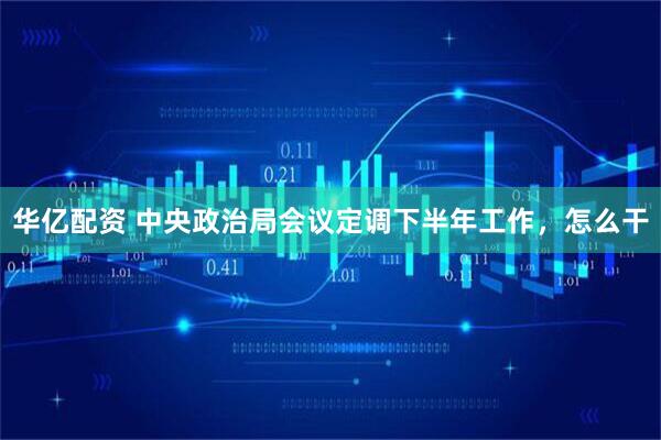 华亿配资 中央政治局会议定调下半年工作，怎么干