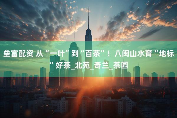 垒富配资 从“一叶”到“百茶”！八闽山水育“地标”好茶_北苑_奇兰_茶园