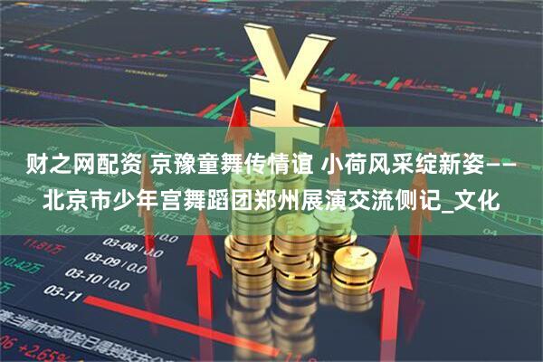 财之网配资 京豫童舞传情谊 小荷风采绽新姿——北京市少年宫舞蹈团郑州展演交流侧记_文化