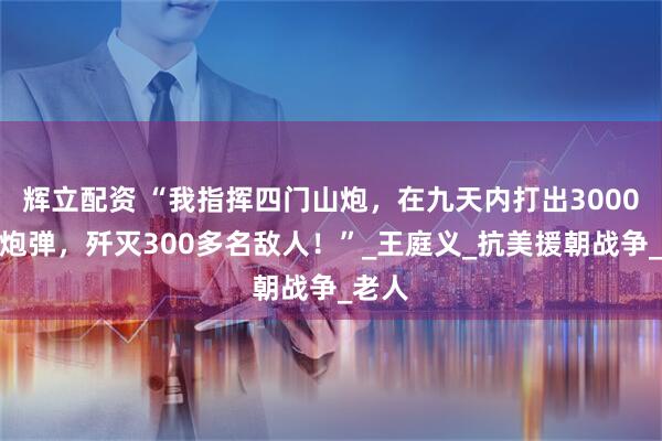 辉立配资 “我指挥四门山炮，在九天内打出3000多发炮弹，歼灭300多名敌人！”_王庭义_抗美援朝战争_老人