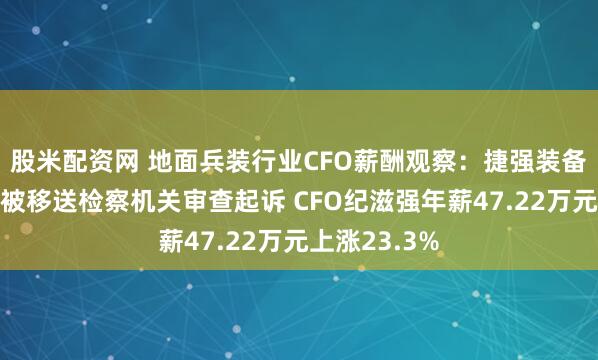股米配资网 地面兵装行业CFO薪酬观察：捷强装备因涉嫌行贿被移送检察机关审查起诉 CFO纪滋强年薪47.22万元上涨23.3%
