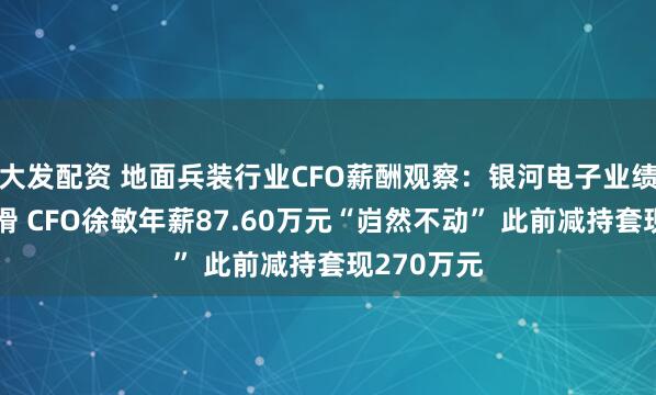 大发配资 地面兵装行业CFO薪酬观察：银河电子业绩断崖式下滑 CFO徐敏年薪87.60万元“岿然不动” 此前减持套现270万元