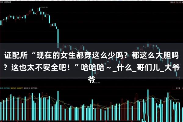 证配所 “现在的女生都穿这么少吗？都这么大胆吗？这也太不安全吧！”哈哈哈～_什么_哥们儿_大爷