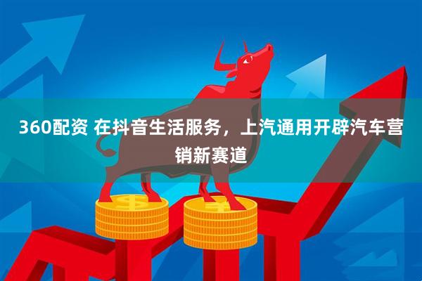 360配资 在抖音生活服务，上汽通用开辟汽车营销新赛道