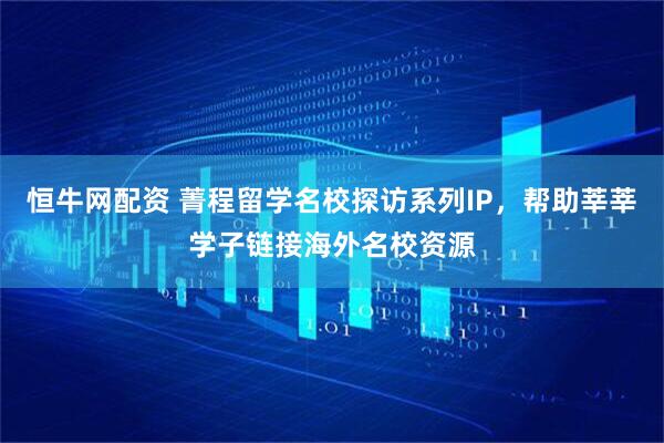 恒牛网配资 菁程留学名校探访系列IP，帮助莘莘学子链接海外名校资源