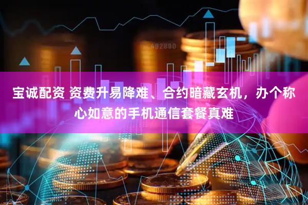 宝诚配资 资费升易降难、合约暗藏玄机,办个称心如意的手机通信套餐真难