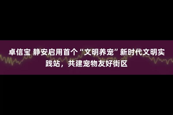 卓信宝 静安启用首个“文明养宠”新时代文明实践站，共建宠物友好街区