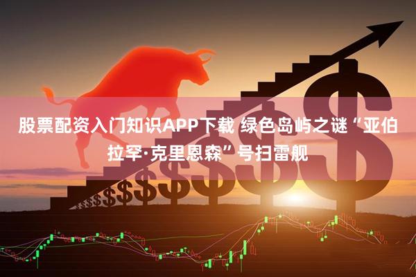 股票配资入门知识APP下载 绿色岛屿之谜“亚伯拉罕·克里恩森”号扫雷舰