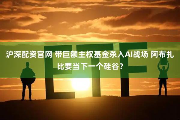 沪深配资官网 带巨额主权基金杀入AI战场 阿布扎比要当下一个硅谷？