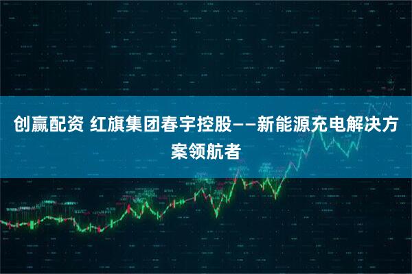 创赢配资 红旗集团春宇控股——新能源充电解决方案领航者