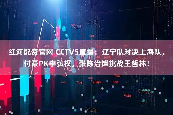 红河配资官网 CCTV5直播：辽宁队对决上海队，付豪PK李弘权，张陈治锋挑战王哲林！