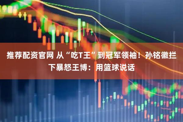 推荐配资官网 从“吃T王”到冠军领袖！孙铭徽拦下暴怒王博：用篮球说话