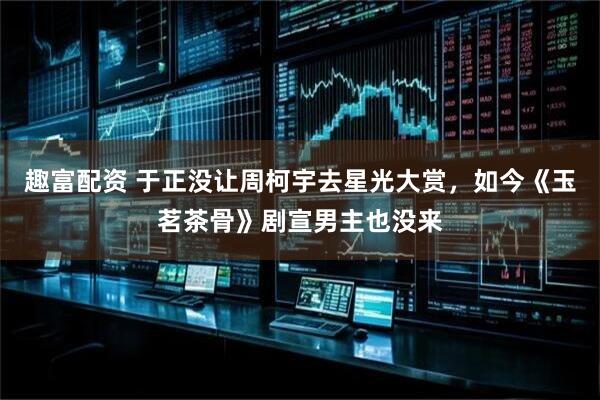 趣富配资 于正没让周柯宇去星光大赏，如今《玉茗茶骨》剧宣男主也没来