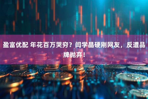 盈富优配 年花百万哭穷？闫学晶硬刚网友，反遭品牌抛弃！