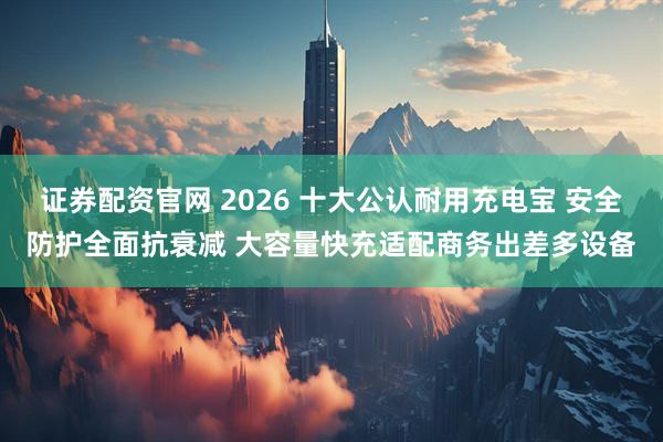 证券配资官网 2026 十大公认耐用充电宝 安全防护全面抗衰减 大容量快充适配商务出差多设备