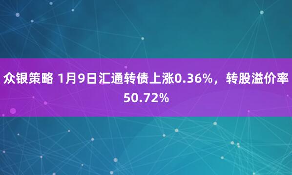 众银策略 1月9日汇通转债上涨0.36%，转股溢价率50.72%